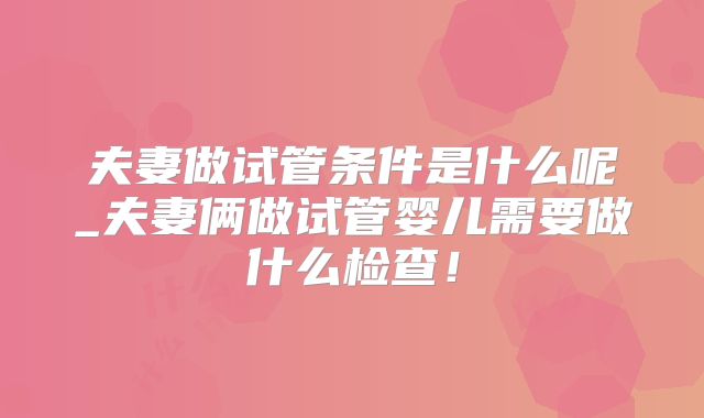 夫妻做试管条件是什么呢_夫妻俩做试管婴儿需要做什么检查！