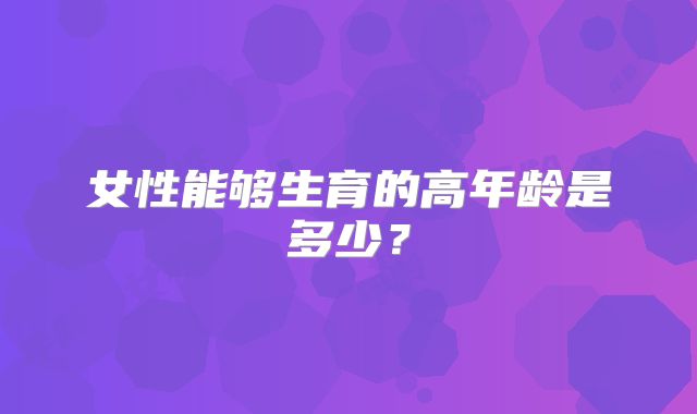 女性能够生育的高年龄是多少?