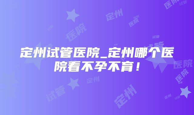 定州试管医院_定州哪个医院看不孕不育！
