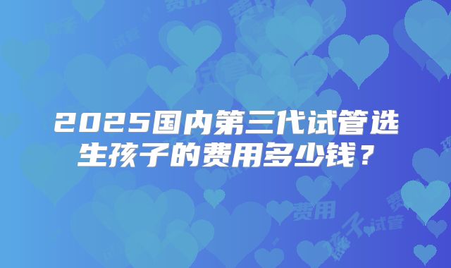 2025国内第三代试管选生孩子的费用多少钱?