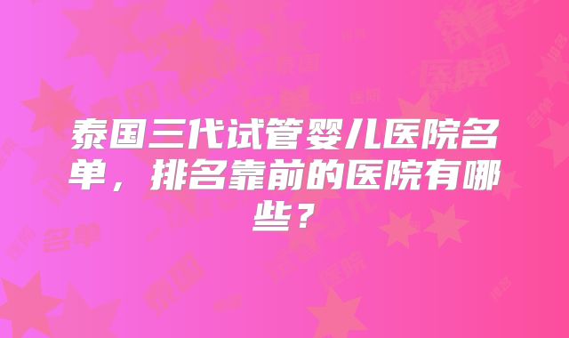 泰国三代试管婴儿医院名单，排名靠前的医院有哪些？