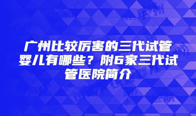 广州比较厉害的三代试管婴儿有哪些?附6家三代试管医院简介