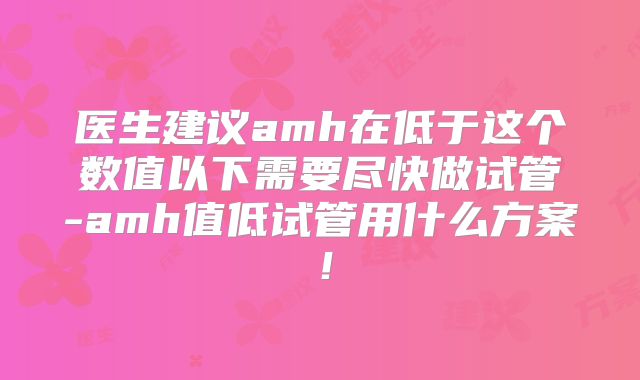 医生建议amh在低于这个数值以下需要尽快做试管-amh值低试管用什么方案!