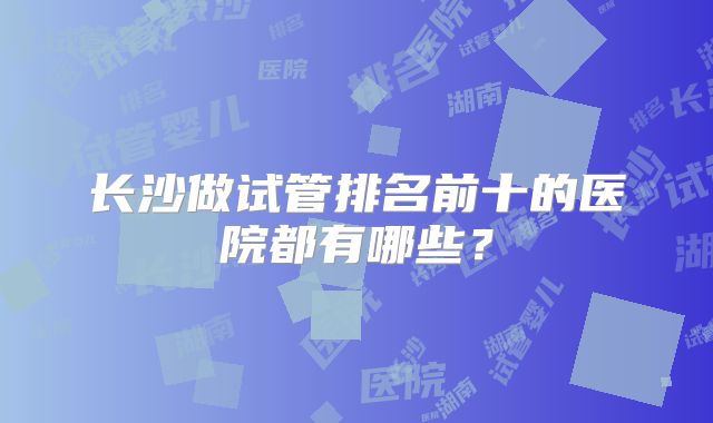 长沙做试管排名前十的医院都有哪些？