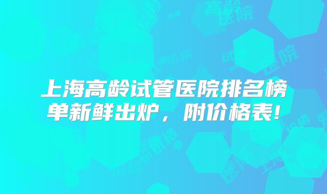 上海高龄试管医院排名榜单新鲜出炉，附价格表!