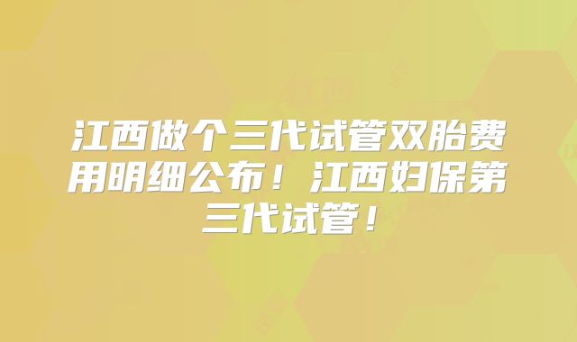 江西做个三代试管双胎费用明细公布!江西妇保第三代试管!