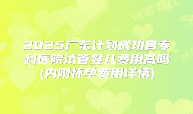 2025广东计划成功育专科医院试管婴儿费用高吗(内附怀孕费用详情)