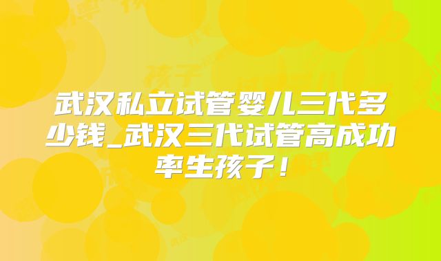 武汉私立试管婴儿三代多少钱_武汉三代试管高成功率生孩子！
