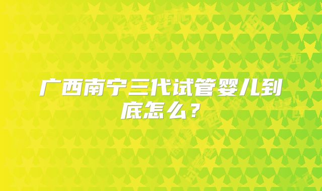 广西南宁三代试管婴儿到底怎么？