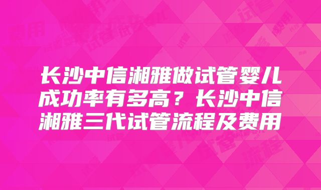 长沙中信湘雅做试管婴儿成功率有多高？长沙中信湘雅三代试管流程及费用