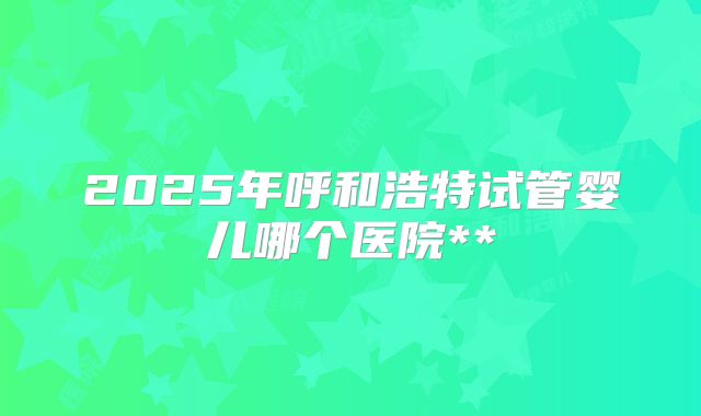 2025年呼和浩特试管婴儿哪个医院**