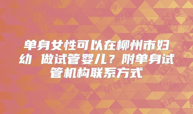 单身女性可以在柳州市妇幼 做试管婴儿?附单身试管机构联系方式