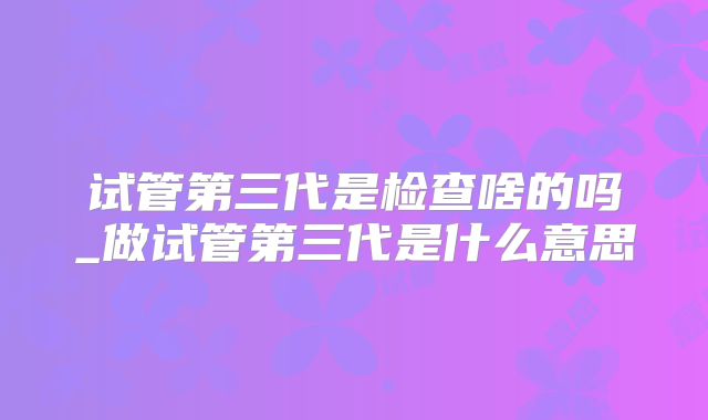 试管第三代是检查啥的吗_做试管第三代是什么意思
