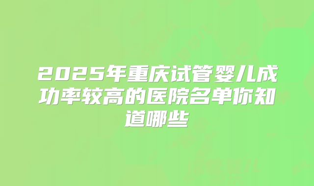 2025年重庆试管婴儿成功率较高的医院名单你知道哪些