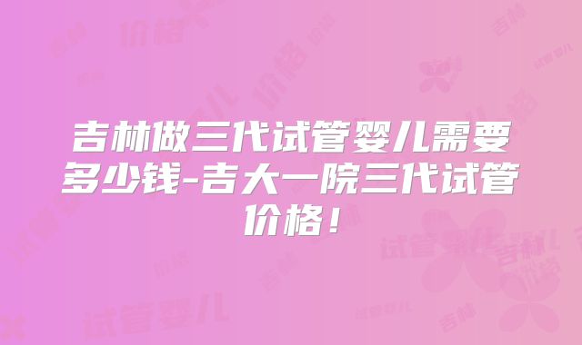 吉林做三代试管婴儿需要多少钱-吉大一院三代试管价格!