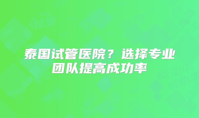泰国试管医院？选择专业团队提高成功率