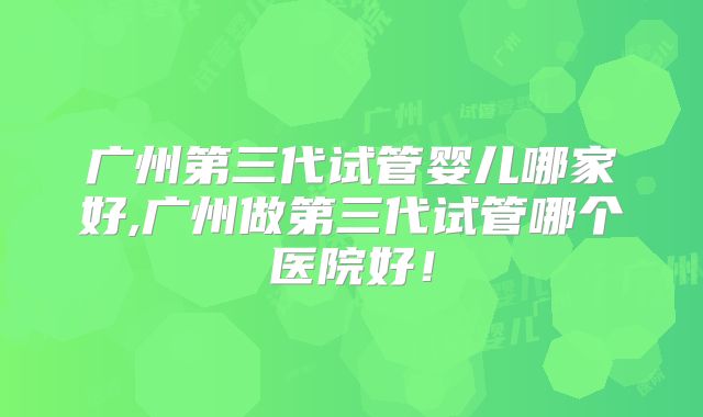 广州第三代试管婴儿哪家好,广州做第三代试管哪个医院好!