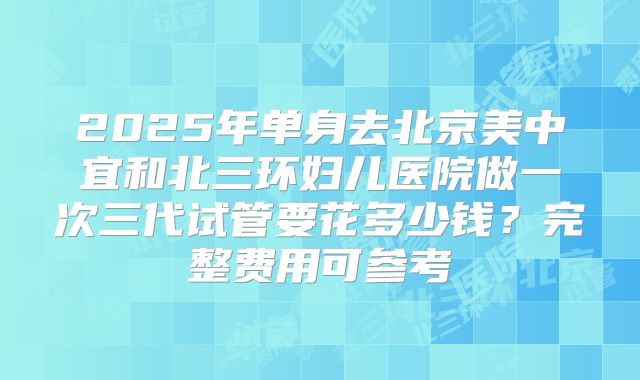 2025年单身去北京美中宜和北三环妇儿医院做一次三代试管要花多少钱？完整费用可参考