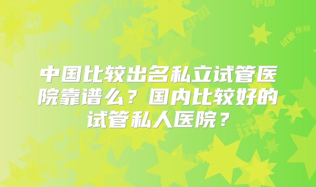中国比较出名私立试管医院靠谱么？国内比较好的试管私人医院？