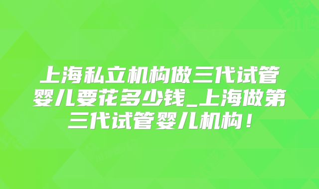 上海私立机构做三代试管婴儿要花多少钱_上海做第三代试管婴儿机构!
