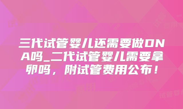 三代试管婴儿还需要做DNA吗_二代试管婴儿需要拿卵吗,附试管费用公布!