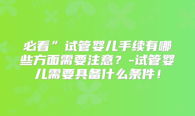 必看”试管婴儿手续有哪些方面需要注意？-试管婴儿需要具备什么条件！