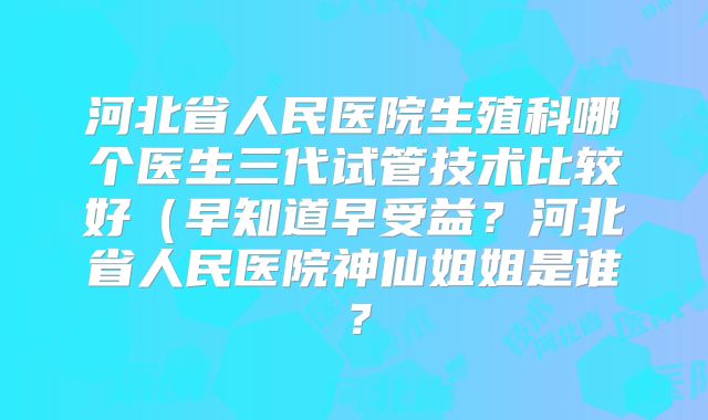 河北省人民医院生殖科哪个医生三代试管技术比较好(早知道早受益?河北省人民医院神仙姐姐是谁?