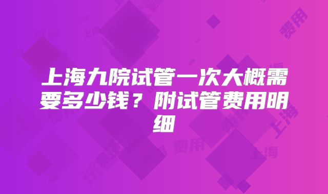 上海九院试管一次大概需要多少钱？附试管费用明细