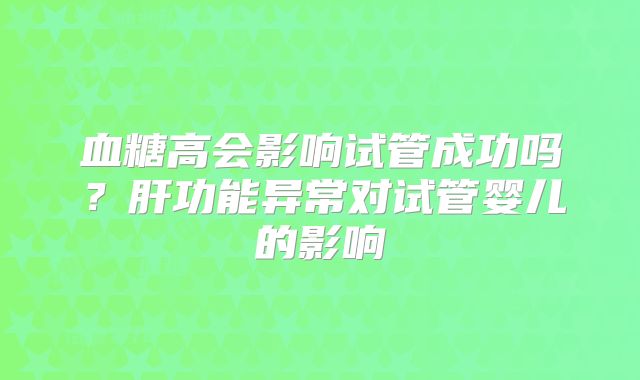 血糖高会影响试管成功吗？肝功能异常对试管婴儿的影响