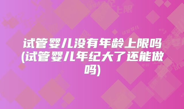 试管婴儿没有年龄上限吗(试管婴儿年纪大了还能做吗)
