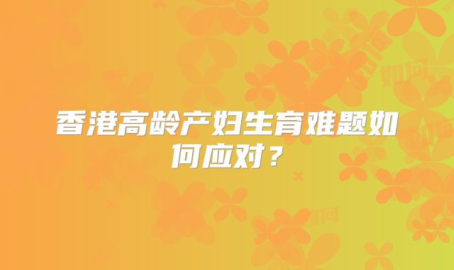 香港高龄产妇生育难题如何应对？