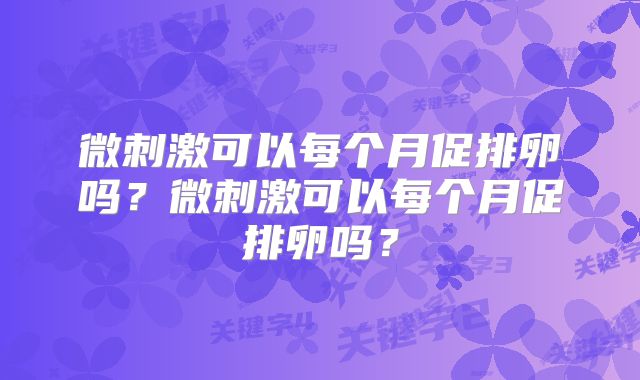 微刺激可以每个月促排卵吗?微刺激可以每个月促排卵吗?