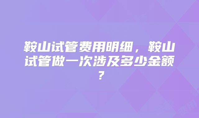 鞍山试管费用明细，鞍山试管做一次涉及多少金额？