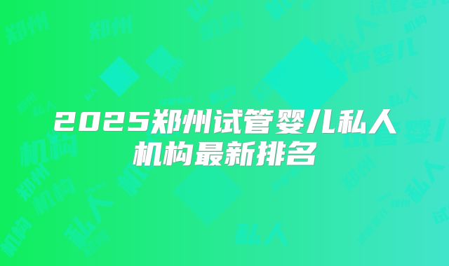 2025郑州试管婴儿私人机构最新排名