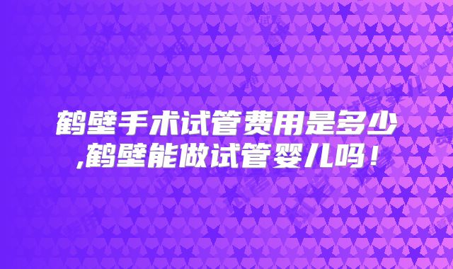 鹤壁手术试管费用是多少,鹤壁能做试管婴儿吗!