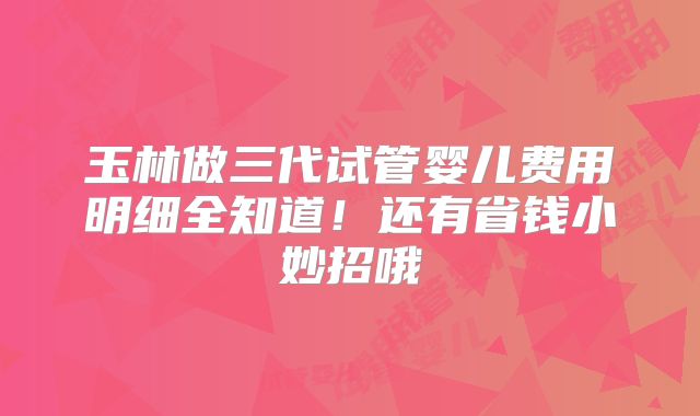 玉林做三代试管婴儿费用明细全知道！还有省钱小妙招哦