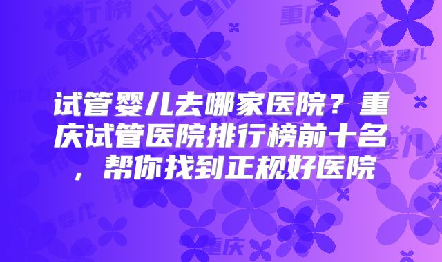 试管婴儿去哪家医院？重庆试管医院排行榜前十名，帮你找到正规好医院