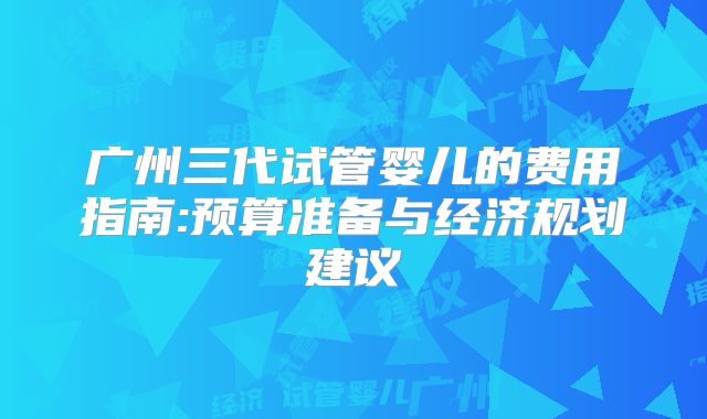 广州三代试管婴儿的费用指南:预算准备与经济规划建议