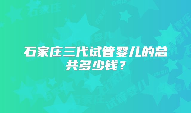 石家庄三代试管婴儿的总共多少钱？