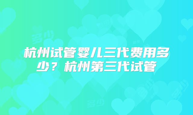 杭州试管婴儿三代费用多少？杭州第三代试管