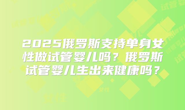 2025俄罗斯支持单身女性做试管婴儿吗？俄罗斯试管婴儿生出来健康吗？