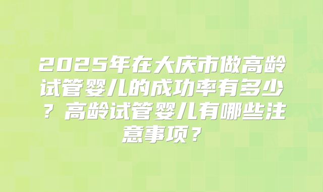 2025年在大庆市做高龄试管婴儿的成功率有多少？高龄试管婴儿有哪些注意事项？