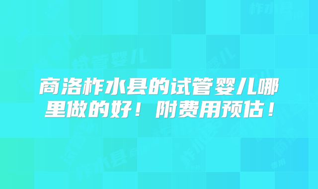 商洛柞水县的试管婴儿哪里做的好!附费用预估!