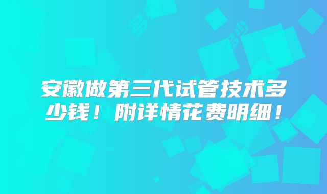 安徽做第三代试管技术多少钱！附详情花费明细！