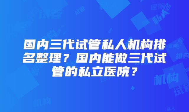 国内三代试管私人机构排名整理?国内能做三代试管的私立医院?