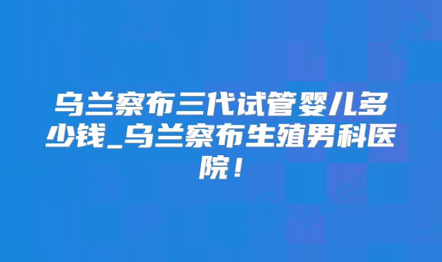 乌兰察布三代试管婴儿多少钱_乌兰察布生殖男科医院!