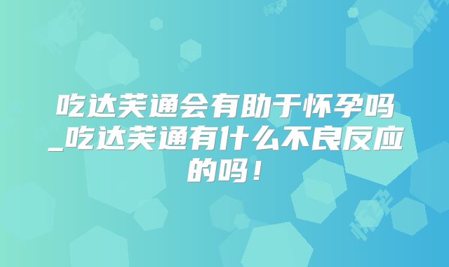 吃达芙通会有助于怀孕吗_吃达芙通有什么不良反应的吗！