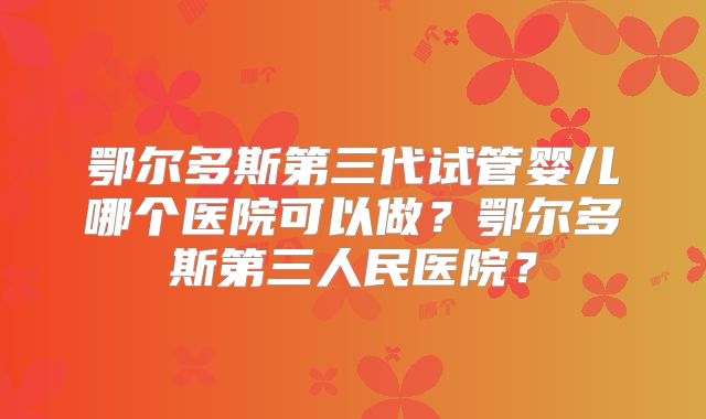 鄂尔多斯第三代试管婴儿哪个医院可以做？鄂尔多斯第三人民医院？