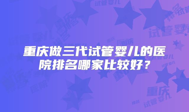 重庆做三代试管婴儿的医院排名哪家比较好？