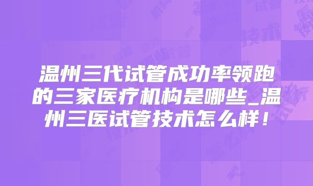 温州三代试管成功率领跑的三家医疗机构是哪些_温州三医试管技术怎么样!